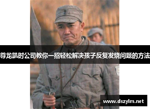 尊龙凯时公司教你一招轻松解决孩子反复发烧问题的方法