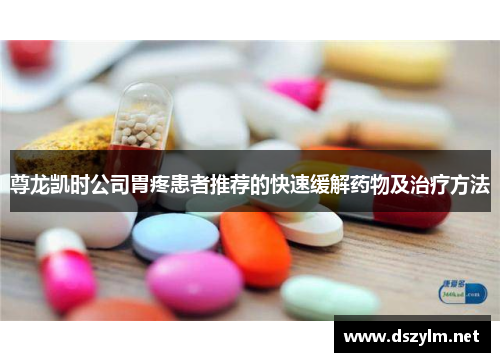 尊龙凯时公司胃疼患者推荐的快速缓解药物及治疗方法